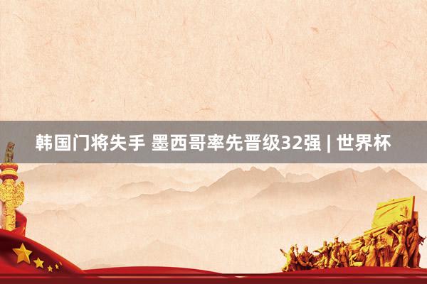韩国门将失手 墨西哥率先晋级32强 | 世界杯