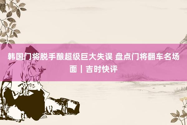 韩国门将脱手酿超级巨大失误 盘点门将翻车名场面｜吉时快评