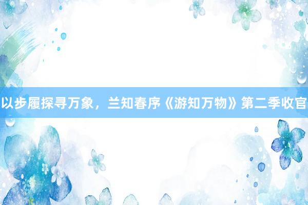 以步履探寻万象，兰知春序《游知万物》第二季收官