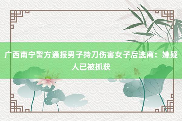 广西南宁警方通报男子持刀伤害女子后逃离：嫌疑人已被抓获
