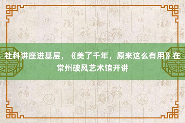 社科讲座进基层，《美了千年，原来这么有用》在常州破风艺术馆开讲