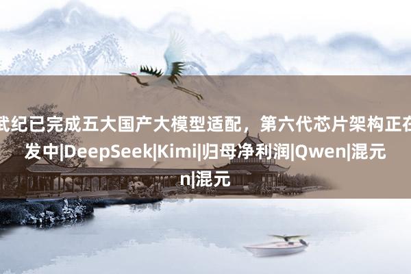 寒武纪已完成五大国产大模型适配，第六代芯片架构正在研发中|DeepSeek|Kimi|归母净利润|Qwen|混元