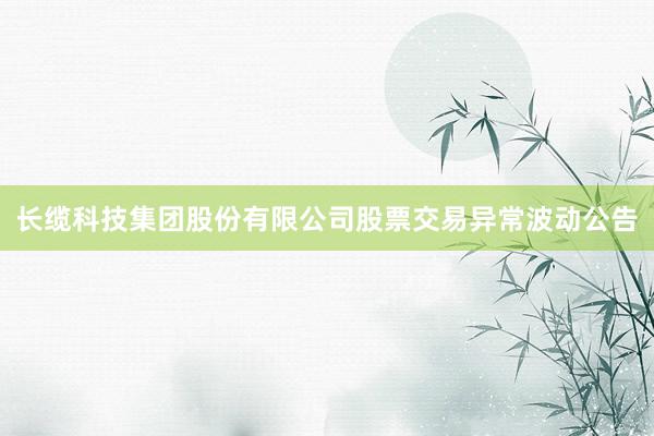 长缆科技集团股份有限公司股票交易异常波动公告