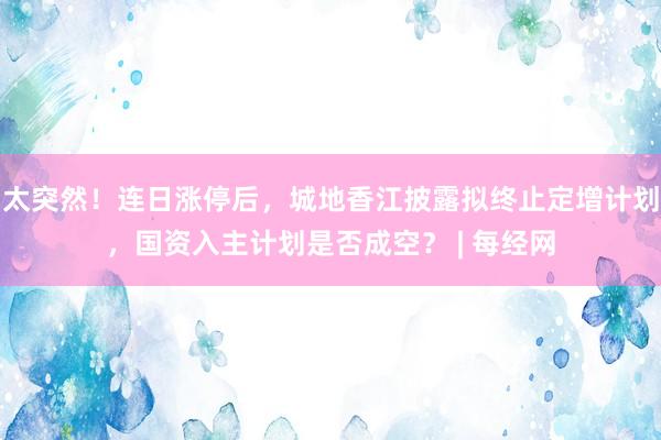 太突然!连日涨停后,城地香江披露拟终止定增计划,国资入主计划是否成空? | 每经网