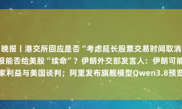 晚报丨港交所回应是否“考虑延长股票交易时间取消午休时段”；Mag 7财报能否给美股“续命”？伊朗外交部发言人：伊朗可能基于国家利益与美国谈判；阿里发布旗舰模型Qwen3.8预览版；新规或大幅增加台积电电力成本