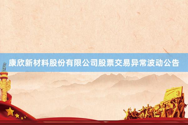 康欣新材料股份有限公司股票交易异常波动公告