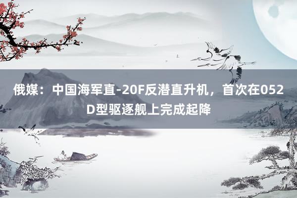 俄媒：中国海军直-20F反潜直升机，首次在052D型驱逐舰上完成起降
