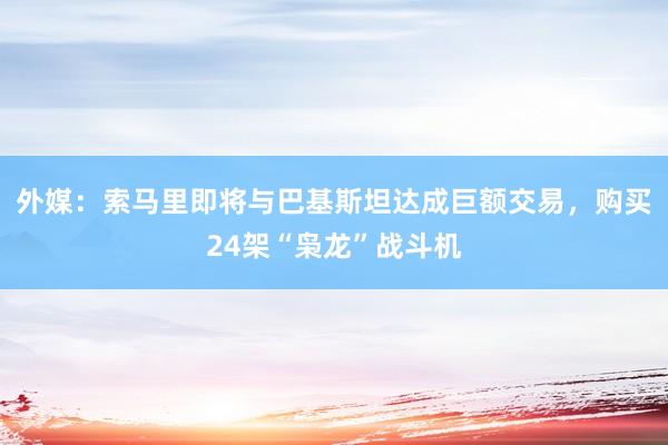 外媒：索马里即将与巴基斯坦达成巨额交易，购买24架“枭龙”战斗机