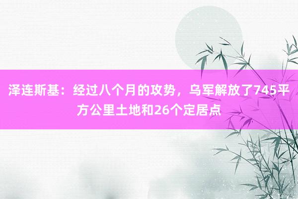 泽连斯基:经过八个月的攻势,乌军解放了745平方公里土地和26个定居点