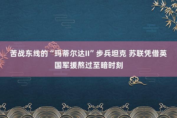 苦战东线的“玛蒂尔达II”步兵坦克 苏联凭借英国军援熬过至暗时刻
