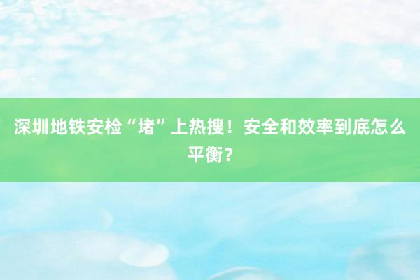 深圳地铁安检“堵”上热搜！安全和效率到底怎么平衡？