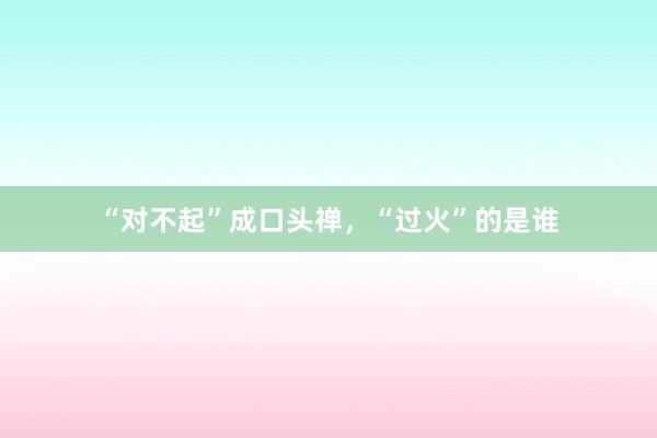 “对不起”成口头禅，“过火”的是谁