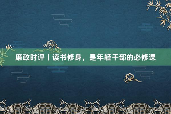 廉政时评丨读书修身,是年轻干部的必修课