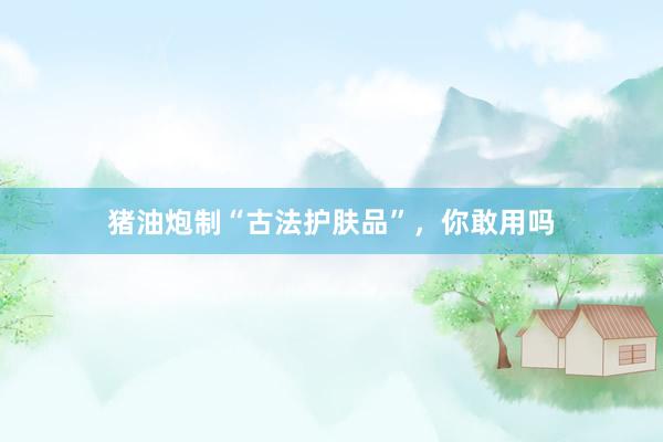 猪油炮制“古法护肤品”，你敢用吗