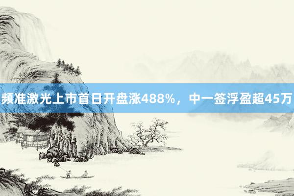 频准激光上市首日开盘涨488%，中一签浮盈超45万