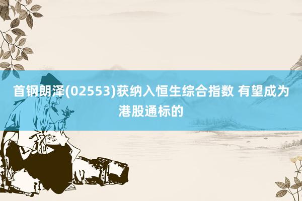 首钢朗泽(02553)获纳入恒生综合指数 有望成为港股通标的