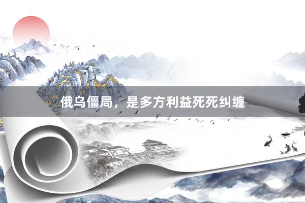 俄乌僵局，是多方利益死死纠缠