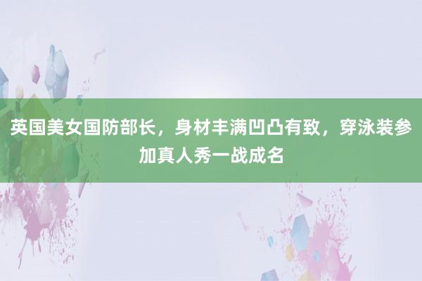 英国美女国防部长，身材丰满凹凸有致，穿泳装参加真人秀一战成名