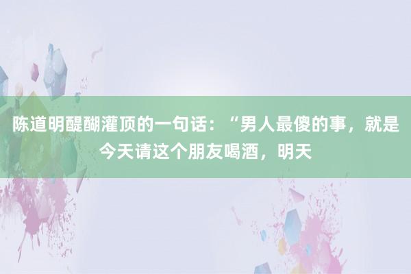 陈道明醍醐灌顶的一句话：“男人最傻的事，就是今天请这个朋友喝酒，明天