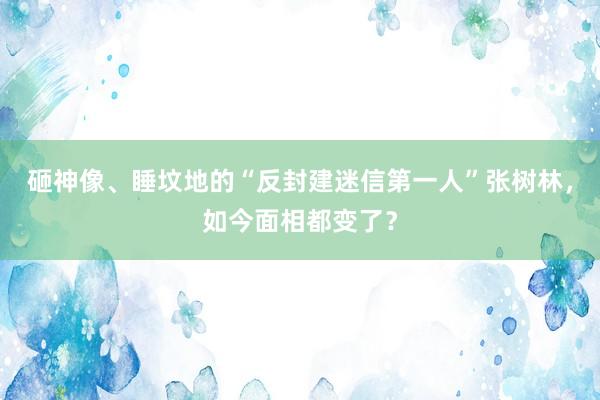 砸神像、睡坟地的“反封建迷信第一人”张树林，如今面相都变了？