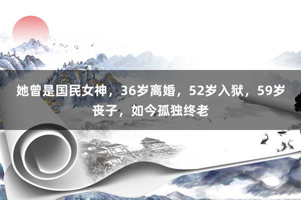 她曾是国民女神，36岁离婚，52岁入狱，59岁丧子，如今孤独终老