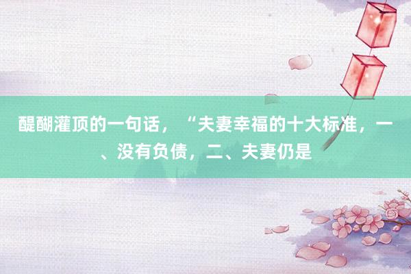 醍醐灌顶的一句话， “夫妻幸福的十大标准，一、没有负债，二、夫妻仍是