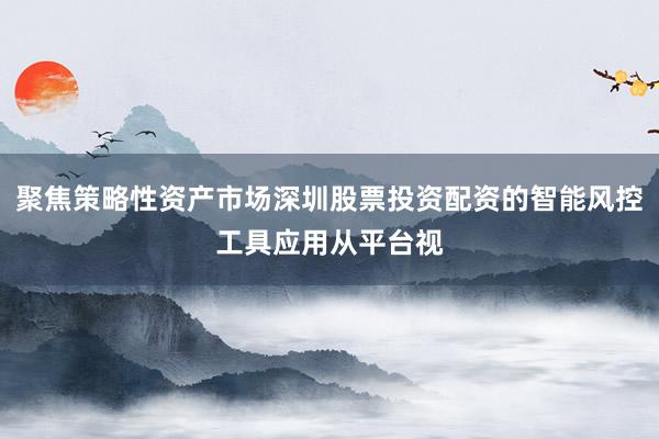 聚焦策略性资产市场深圳股票投资配资的智能风控工具应用从平台视