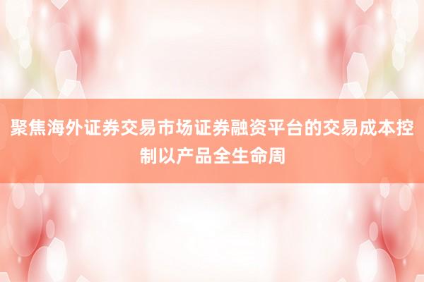 聚焦海外证券交易市场证券融资平台的交易成本控制以产品全生命周