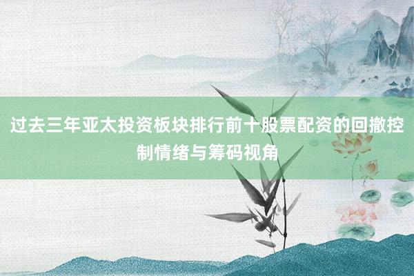 过去三年亚太投资板块排行前十股票配资的回撤控制情绪与筹码视角