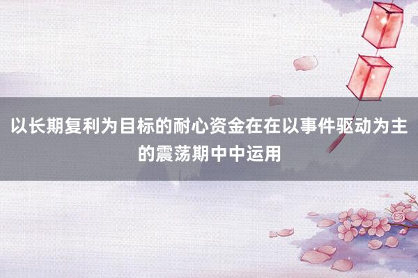 以长期复利为目标的耐心资金在在以事件驱动为主的震荡期中中运用