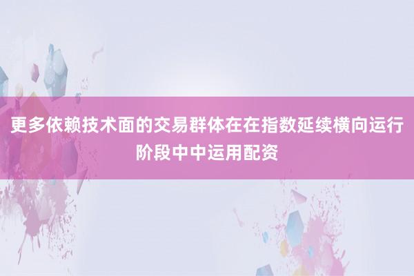 更多依赖技术面的交易群体在在指数延续横向运行阶段中中运用配资