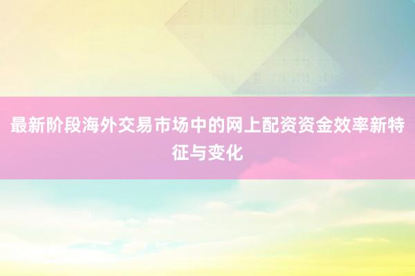 最新阶段海外交易市场中的网上配资资金效率新特征与变化