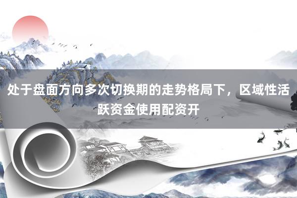 处于盘面方向多次切换期的走势格局下，区域性活跃资金使用配资开
