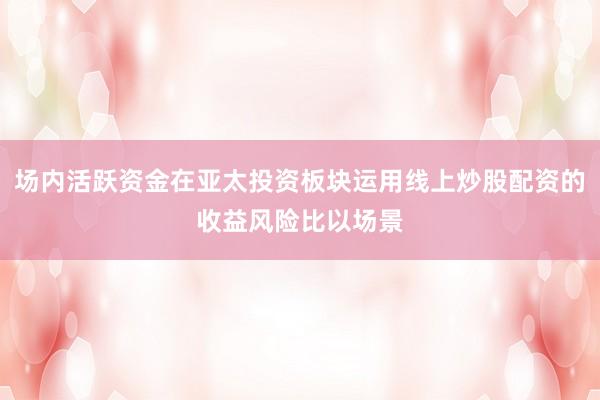 场内活跃资金在亚太投资板块运用线上炒股配资的收益风险比以场景