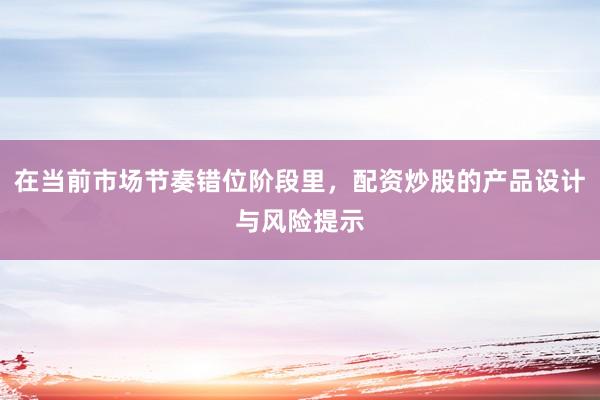 在当前市场节奏错位阶段里，配资炒股的产品设计与风险提示