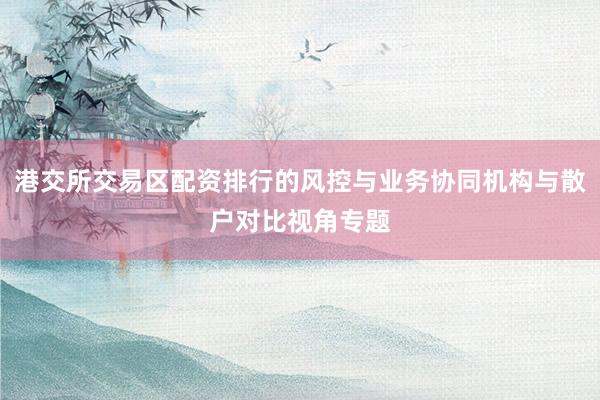 港交所交易区配资排行的风控与业务协同机构与散户对比视角专题