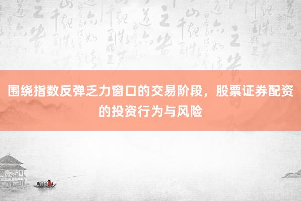 围绕指数反弹乏力窗口的交易阶段,股票证券配资的投资行为与风险