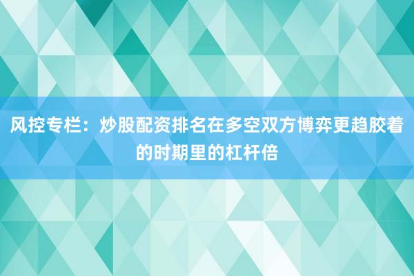风控专栏:炒股配资排名在多空双方博弈更趋胶着的时期里的杠杆倍