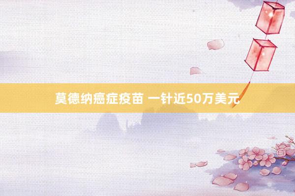 莫德纳癌症疫苗 一针近50万美元