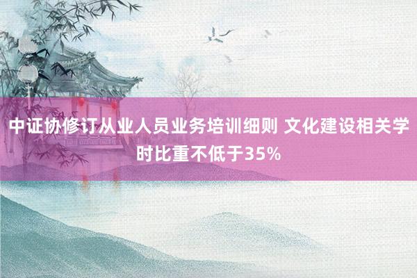 中证协修订从业人员业务培训细则 文化建设相关学时比重不低于35%