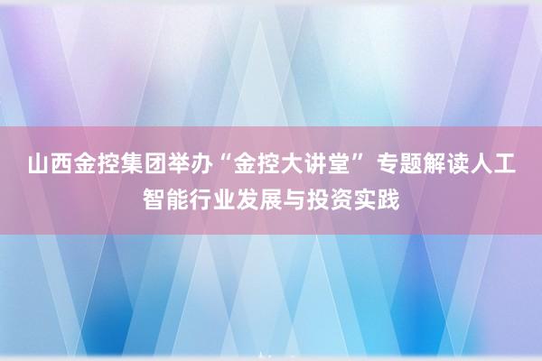 山西金控集团举办“金控大讲堂” 专题解读人工智能行业发展与投资实践
