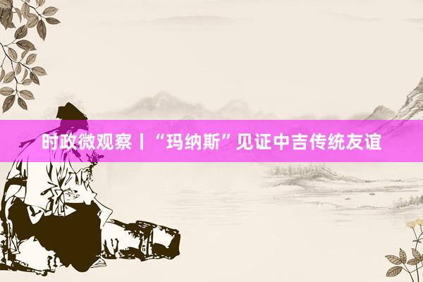 时政微观察丨“玛纳斯”见证中吉传统友谊