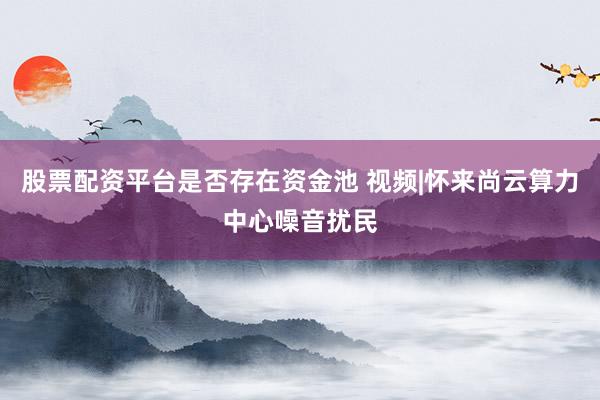 股票配资平台是否存在资金池 视频|怀来尚云算力中心噪音扰民