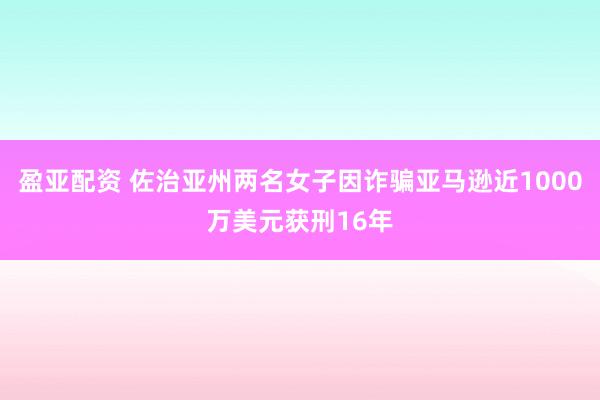 盈亚配资 佐治亚州两名女子因诈骗亚马逊近1000万美元获刑16年