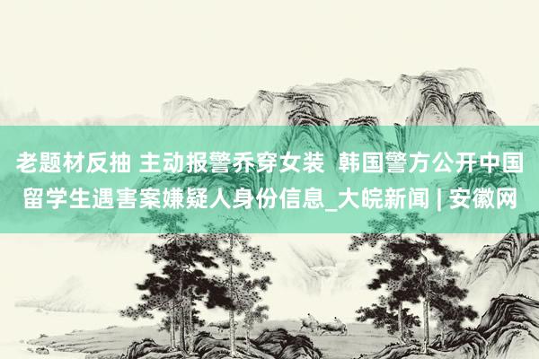 老题材反抽 主动报警乔穿女装  韩国警方公开中国留学生遇害案嫌疑人身份信息_大皖新闻 | 安徽网