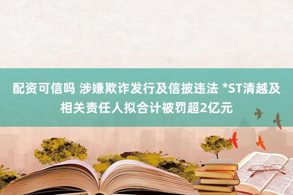配资可信吗 涉嫌欺诈发行及信披违法 *ST清越及相关责任人拟合计被罚超2亿元