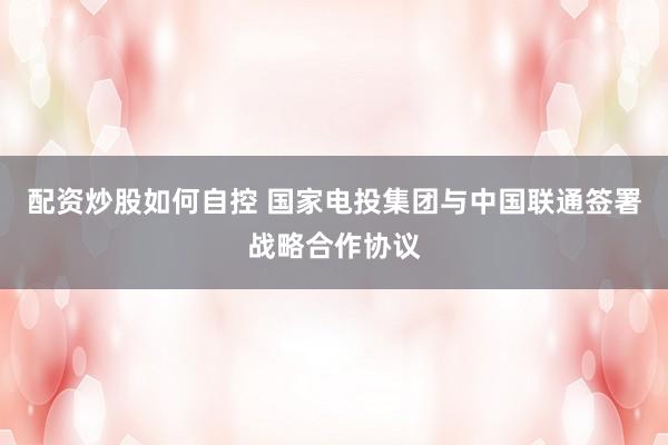 配资炒股如何自控 国家电投集团与中国联通签署战略合作协议