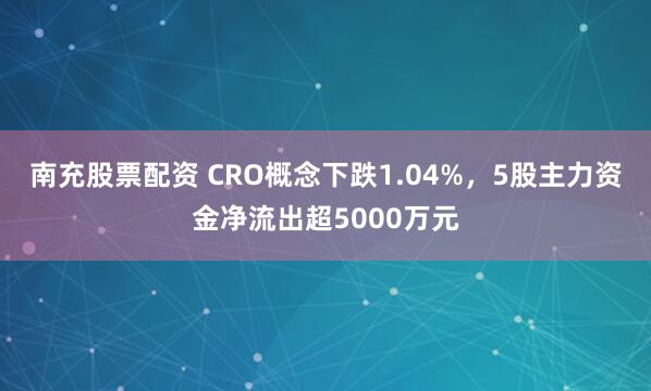 南充股票配资 CRO概念下跌1.04%，5股主力资金净流出超5000万元