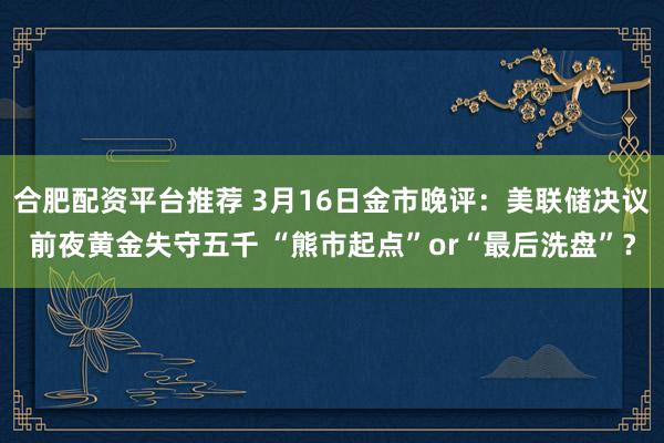 合肥配资平台推荐 3月16日金市晚评：美联储决议前夜黄金失守五千 “熊市起点”or“最后洗盘”？