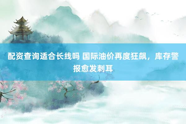 配资查询适合长线吗 国际油价再度狂飙，库存警报愈发刺耳